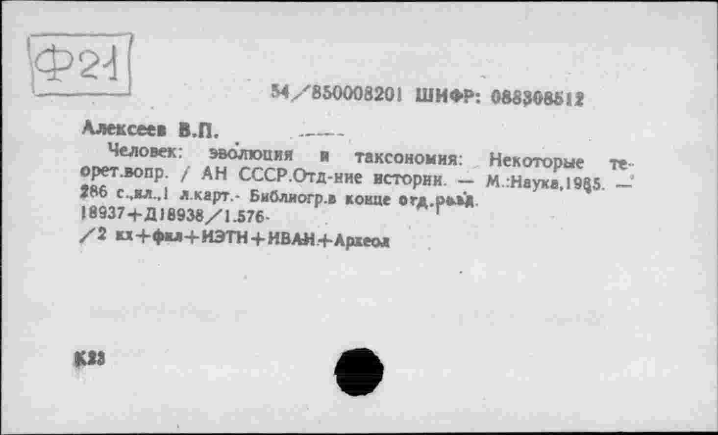 ﻿'Ф2-!
54/850008201 ШИФР: 088308512
Алексеев В.П. _________
Человек: эволюция и таксономия: Некоторые те-орет.вопр / АН СССР.Отд-нне истории. — М.:Науха,19$5. — Т о с.,хл.,1 л.карт,- Библногр.в конце о гл разд 18937+Д18938/1.576-
/2 «+фм+ИЭТН+ИВАН+Археол
М3